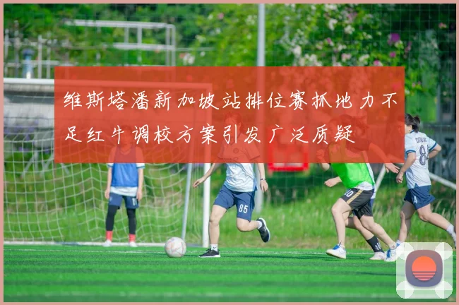 维斯塔潘新加坡站排位赛抓地力不足红牛调校方案引发广泛质疑