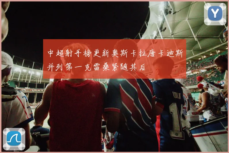 中超射手榜更新奥斯卡拉唐卡迪斯并列第一克雷桑紧随其后