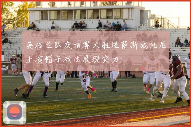 英格兰队友谊赛大胜堪萨斯城托尼上演帽子戏法展现实力