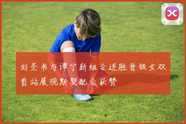 刘圣书与谭宁新组合连胜晋级女双首站展现默契配合获赞