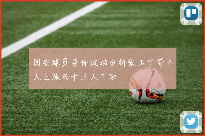国安球员身价波动分析张玉宁等六人上涨而十三人下跌
