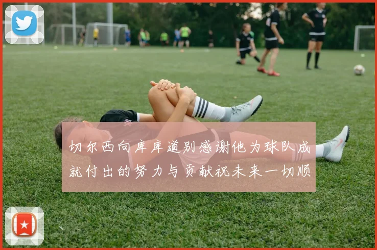 切尔西向库库道别感谢他为球队成就付出的努力与贡献祝未来一切顺利