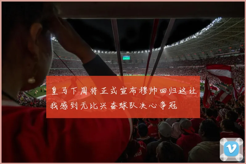 皇马下周将正式宣布穆帅回归这让我感到无比兴奋球队决心争冠