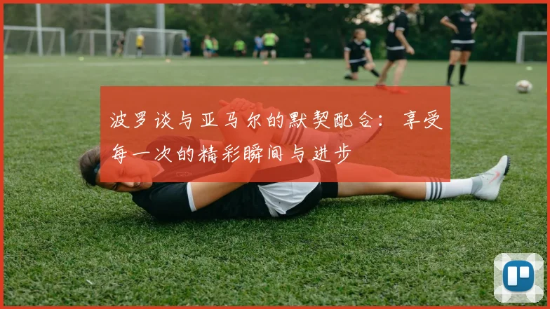 波罗谈与亚马尔的默契配合：享受每一次的精彩瞬间与进步