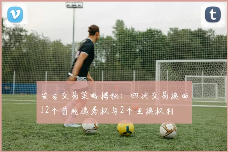 安吉交易策略揭秘：四次交易换回12个首轮选秀权与2个互换权利