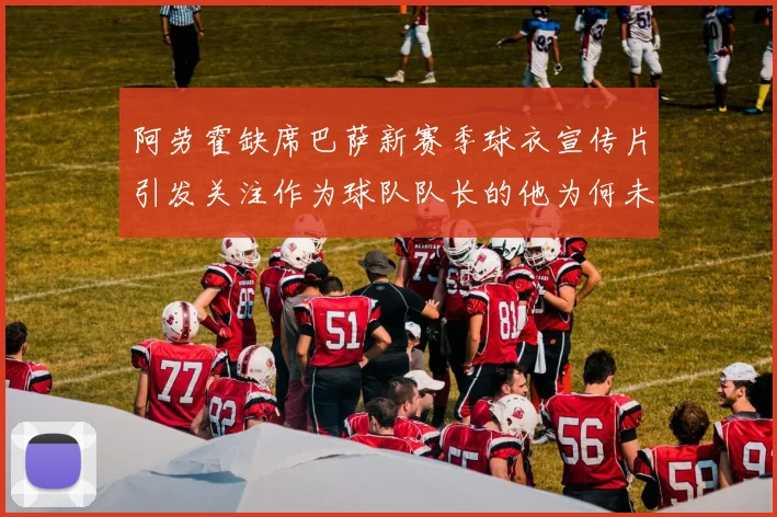 阿劳霍缺席巴萨新赛季球衣宣传片引发关注作为球队队长的他为何未现身