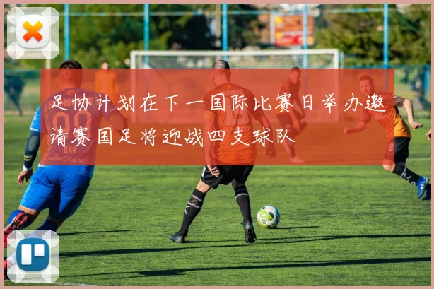 足协计划在下一国际比赛日举办邀请赛国足将迎战四支球队