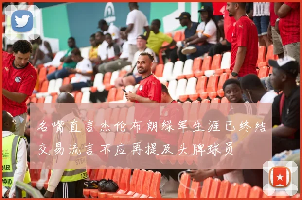 名嘴直言杰伦布朗绿军生涯已终结交易流言不应再提及头牌球员