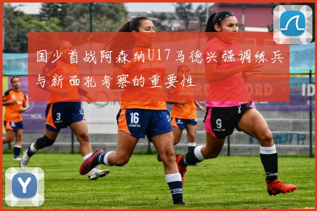 国少首战阿森纳U17马德兴强调练兵与新面孔考察的重要性