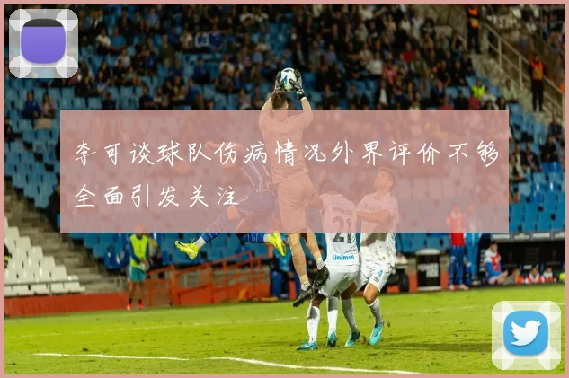 李可谈球队伤病情况外界评价不够全面引发关注