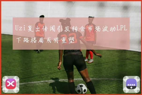 Uzi复出传闻引发转会市场波动LPL下路格局或将重塑