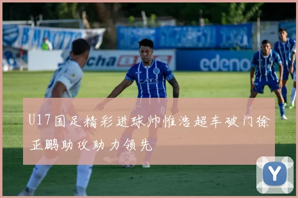 U17国足精彩进球帅惟浩超车破门徐正鹏助攻助力领先