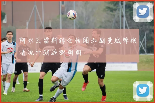 阿尔瓦雷斯转会传闻加剧曼城锋线清洗计划逐渐明朗