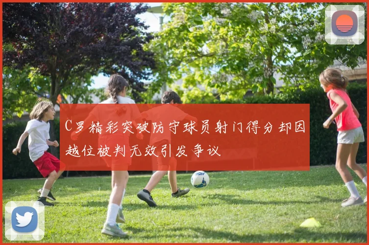 C罗精彩突破防守球员射门得分却因越位被判无效引发争议
