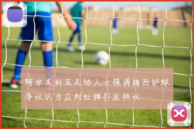 阿尔及利亚足协人士强调梅西铲球争议认为应判红牌引发热议