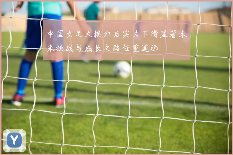 中国女足大换血后实力下滑显著未来挑战与成长之路任重道远